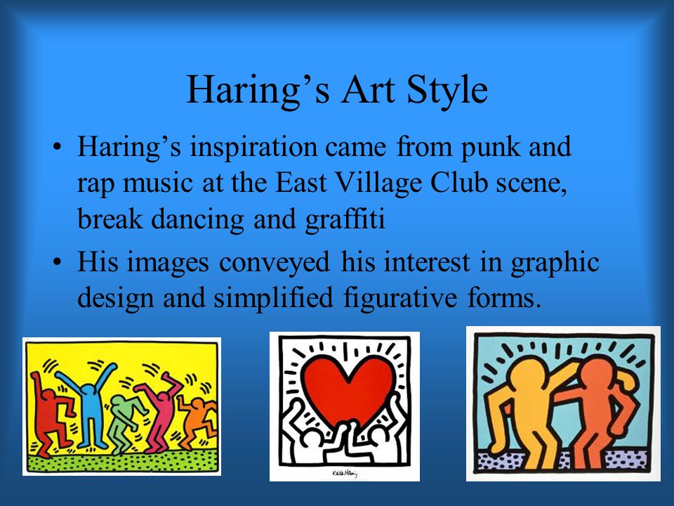 Haring’s Art Style Haring’s inspiration came from punk and rap music at the East Village Club scene, break dancing and graffiti His images conveyed his interest in graphic design and simplified figurative forms.