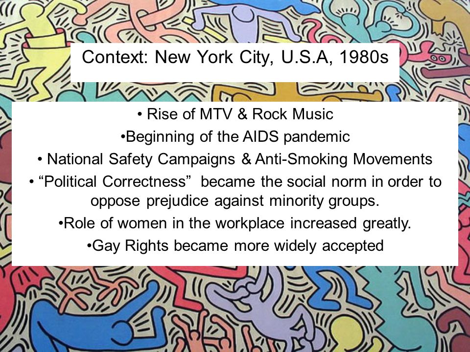 Context: New York City, U.S.A, 1980s Rise of MTV & Rock Music Beginning of the AIDS pandemic National Safety Campaigns & Anti-Smoking Movements Political Correctness became the social norm in order to oppose prejudice against minority groups.