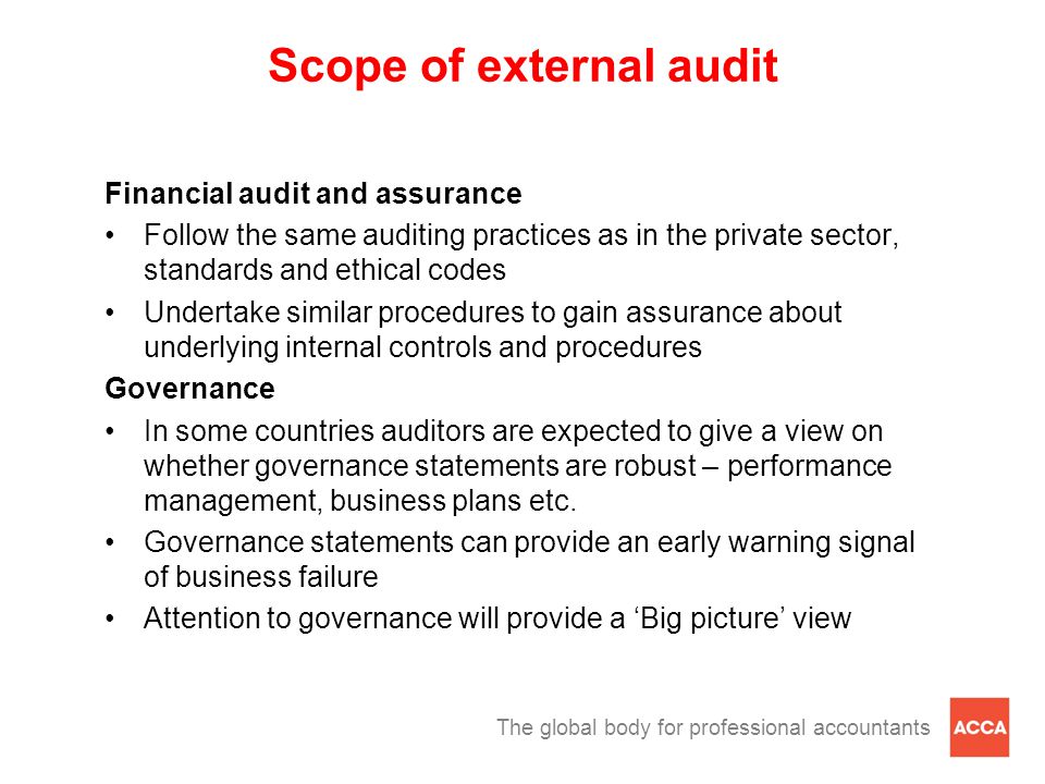 The global body for professional accountants Scope of external audit Financial audit and assurance Follow the same auditing practices as in the private sector, standards and ethical codes Undertake similar procedures to gain assurance about underlying internal controls and procedures Governance In some countries auditors are expected to give a view on whether governance statements are robust – performance management, business plans etc.