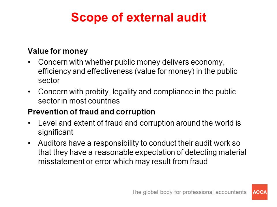 The global body for professional accountants Scope of external audit Value for money Concern with whether public money delivers economy, efficiency and effectiveness (value for money) in the public sector Concern with probity, legality and compliance in the public sector in most countries Prevention of fraud and corruption Level and extent of fraud and corruption around the world is significant Auditors have a responsibility to conduct their audit work so that they have a reasonable expectation of detecting material misstatement or error which may result from fraud