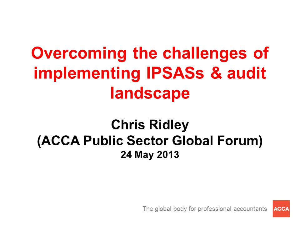 The global body for professional accountants Overcoming the challenges of implementing IPSASs & audit landscape Chris Ridley (ACCA Public Sector Global Forum) 24 May 2013