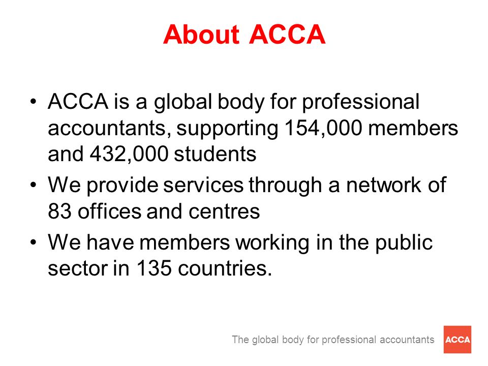 The global body for professional accountants About ACCA ACCA is a global body for professional accountants, supporting 154,000 members and 432,000 students We provide services through a network of 83 offices and centres We have members working in the public sector in 135 countries.