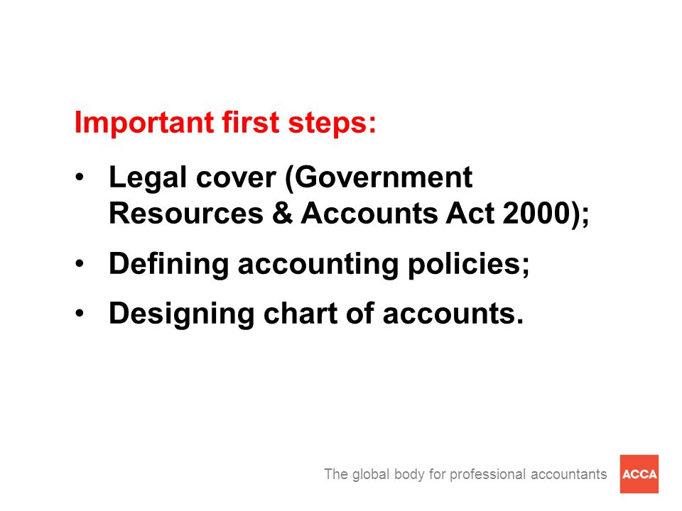 The global body for professional accountants Important first steps: Legal cover (Government Resources & Accounts Act 2000); Defining accounting policies; Designing chart of accounts.
