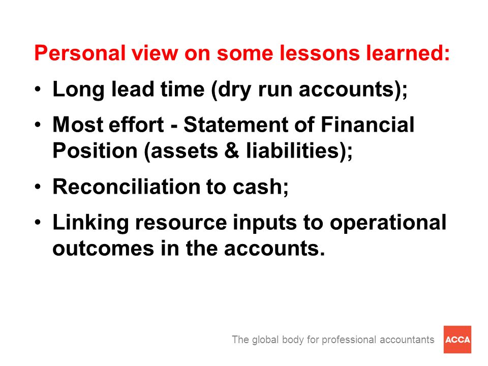 The global body for professional accountants Personal view on some lessons learned: Long lead time (dry run accounts); Most effort - Statement of Financial Position (assets & liabilities); Reconciliation to cash; Linking resource inputs to operational outcomes in the accounts.