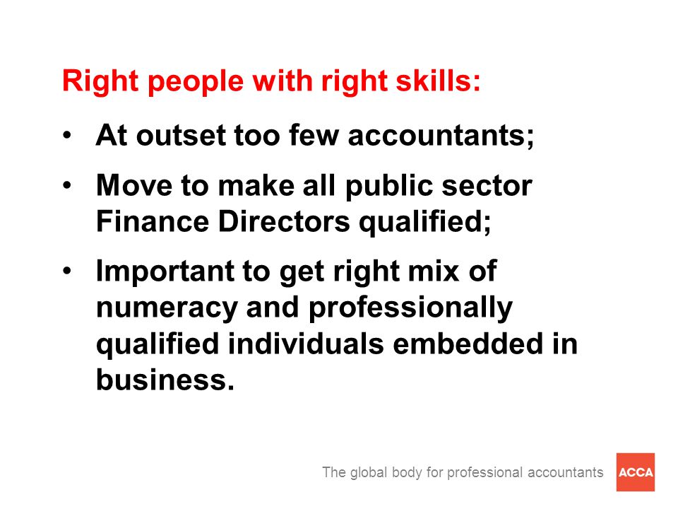 The global body for professional accountants Right people with right skills: At outset too few accountants; Move to make all public sector Finance Directors qualified; Important to get right mix of numeracy and professionally qualified individuals embedded in business.