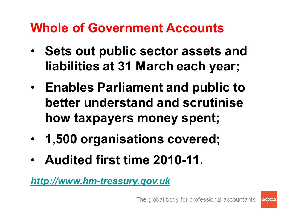 The global body for professional accountants Whole of Government Accounts Sets out public sector assets and liabilities at 31 March each year; Enables Parliament and public to better understand and scrutinise how taxpayers money spent; 1,500 organisations covered; Audited first time
