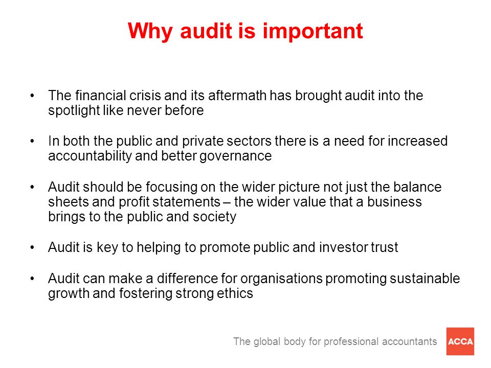 The global body for professional accountants Why audit is important The financial crisis and its aftermath has brought audit into the spotlight like never before In both the public and private sectors there is a need for increased accountability and better governance Audit should be focusing on the wider picture not just the balance sheets and profit statements – the wider value that a business brings to the public and society Audit is key to helping to promote public and investor trust Audit can make a difference for organisations promoting sustainable growth and fostering strong ethics