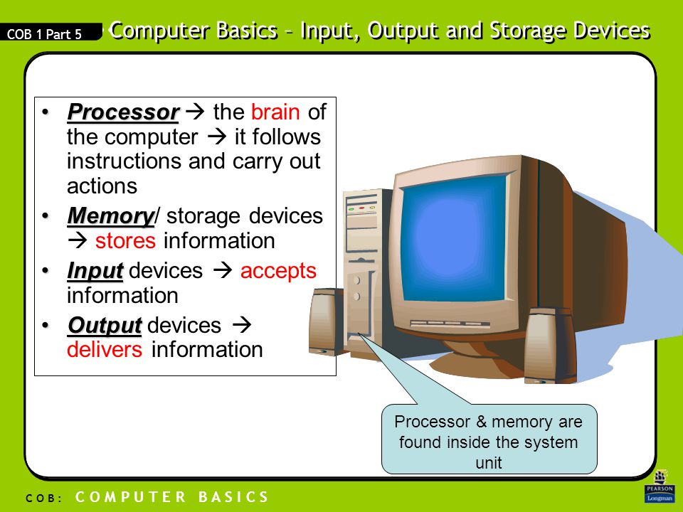 Computer Basics – Input, Output and Storage Devices C O B : C O M P U T E R B A S I C S COB 1 Part 5 ProcessorProcessor  the brain of the computer  it follows instructions and carry out actions MemoryMemory/ storage devices  stores information InputInput devices  accepts information OutputOutput devices  delivers information Processor & memory are found inside the system unit