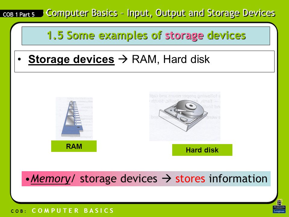 Computer Basics – Input, Output and Storage Devices C O B : C O M P U T E R B A S I C S COB 1 Part Some examples of storage devices Storage devicesStorage devices  RAM, Hard disk RAM Hard disk Memory/ storage devices  stores information
