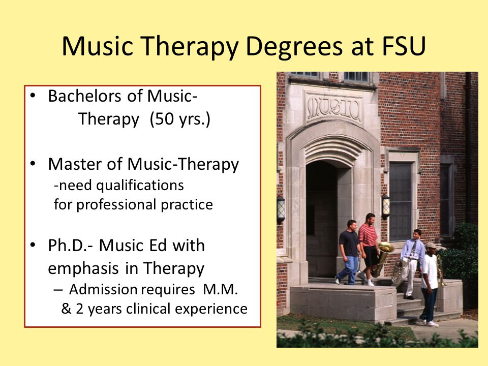 Music Therapy Degrees at FSU Bachelors of Music- Therapy (50 yrs.) Master of Music-Therapy -need qualifications for professional practice Ph.D.- Music Ed with emphasis in Therapy – Admission requires M.M.