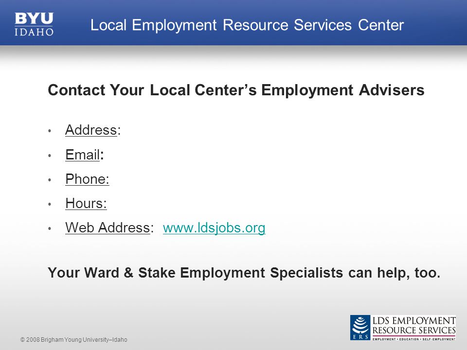 © 2008 Brigham Young University–Idaho Contact Your Local Center’s Employment Advisers Address:   Phone: Hours: Web Address:   Your Ward & Stake Employment Specialists can help, too.