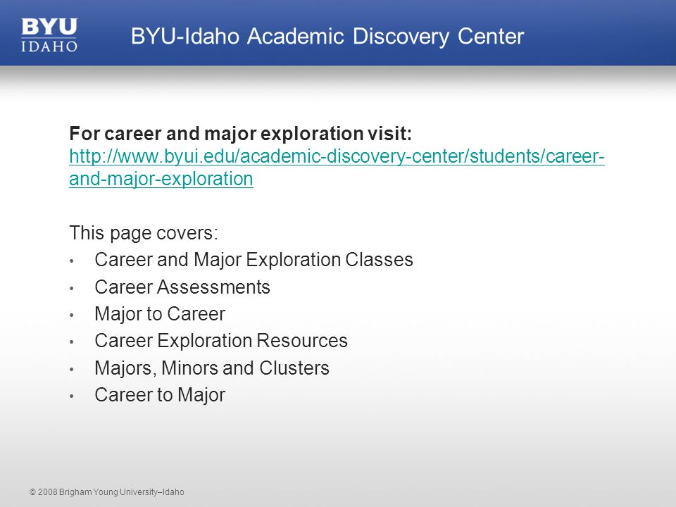 © 2008 Brigham Young University–Idaho For career and major exploration visit:   and-major-exploration   and-major-exploration This page covers: Career and Major Exploration Classes Career Assessments Major to Career Career Exploration Resources Majors, Minors and Clusters Career to Major BYU-Idaho Academic Discovery Center