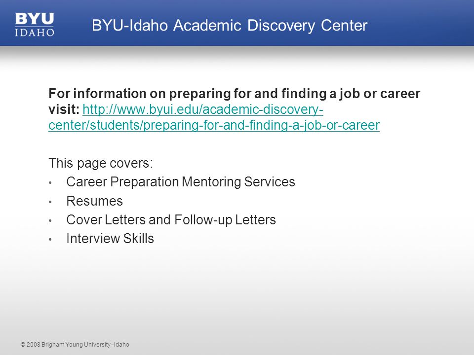 © 2008 Brigham Young University–Idaho For information on preparing for and finding a job or career visit:   center/students/preparing-for-and-finding-a-job-or-careerhttp://  center/students/preparing-for-and-finding-a-job-or-career This page covers: Career Preparation Mentoring Services Resumes Cover Letters and Follow-up Letters Interview Skills BYU-Idaho Academic Discovery Center