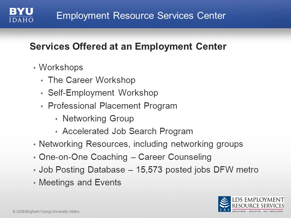 © 2008 Brigham Young University–Idaho Services Offered at an Employment Center Workshops The Career Workshop Self-Employment Workshop Professional Placement Program Networking Group Accelerated Job Search Program Networking Resources, including networking groups One-on-One Coaching – Career Counseling Job Posting Database – 15,573 posted jobs DFW metro Meetings and Events Employment Resource Services Center