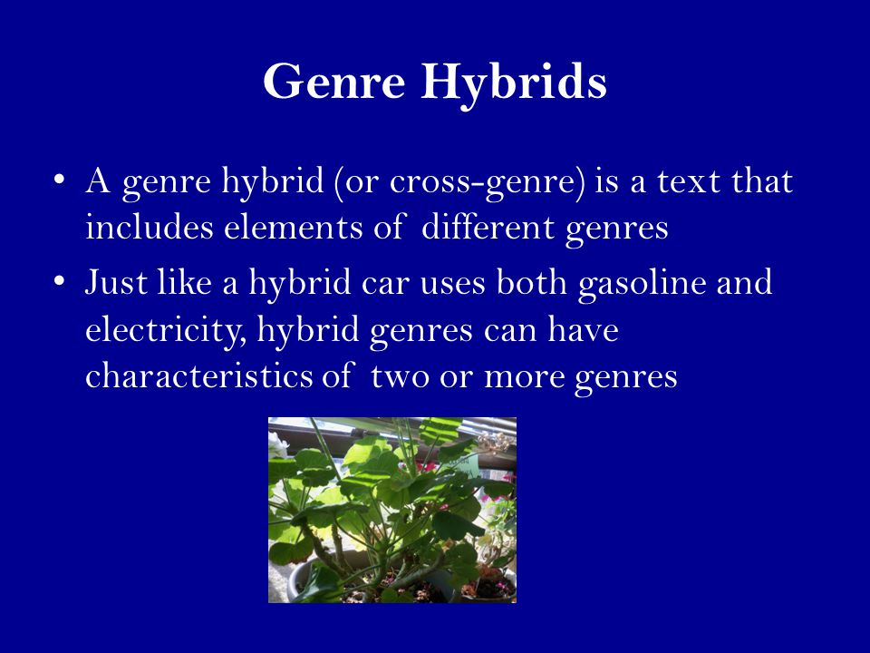 Genre Hybrids A genre hybrid (or cross-genre) is a text that includes elements of different genres Just like a hybrid car uses both gasoline and electricity, hybrid genres can have characteristics of two or more genres
