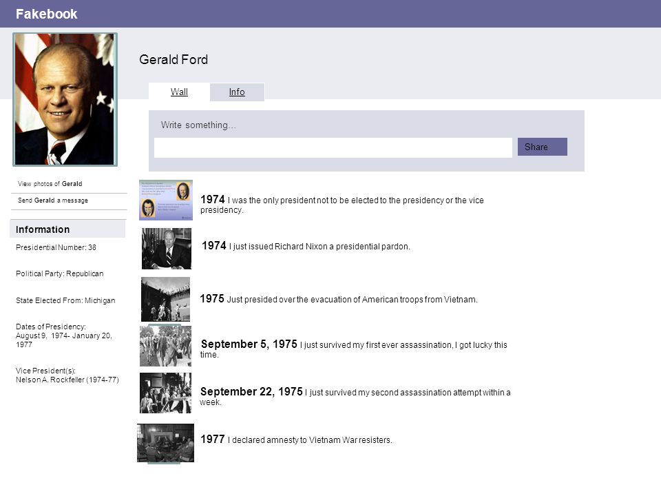 Fakebook Gerald Ford View photos of Gerald Send Gerald a message Wall Info Write something… Share Information Presidential Number: 38 Political Party: Republican State Elected From: Michigan Dates of Presidency: August 9, January 20, 1977 Vice President(s): Nelson A.