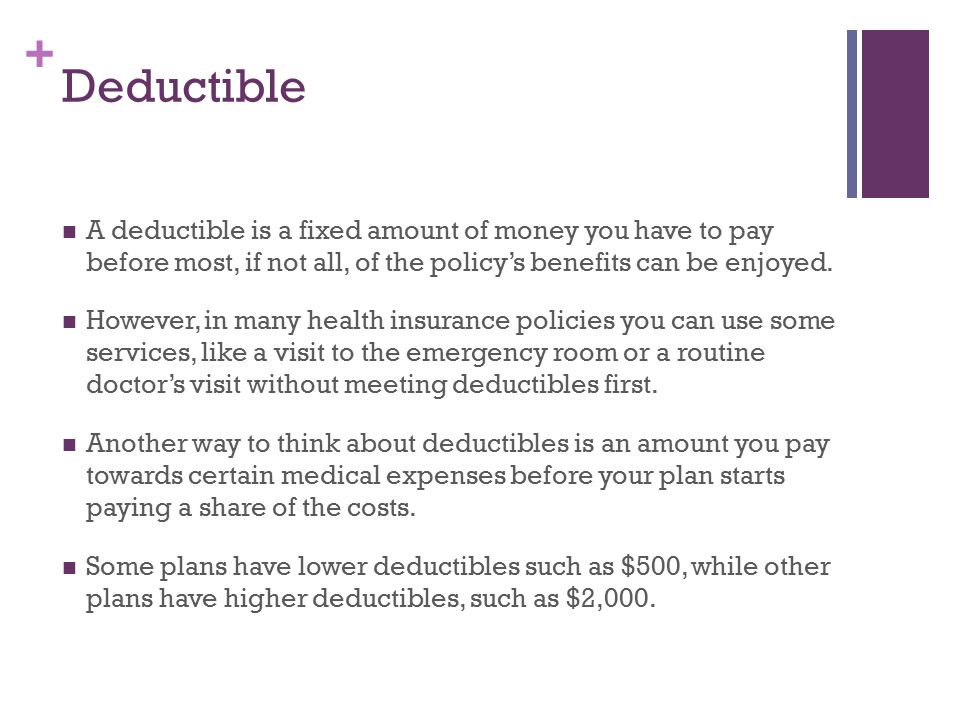 + Deductible A deductible is a fixed amount of money you have to pay before most, if not all, of the policy’s benefits can be enjoyed.