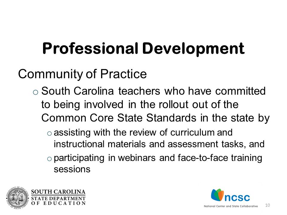 Community of Practice o South Carolina teachers who have committed to being involved in the rollout out of the Common Core State Standards in the state by o assisting with the review of curriculum and instructional materials and assessment tasks, and o participating in webinars and face-to-face training sessions Professional Development 10