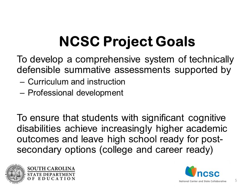 To develop a comprehensive system of technically defensible summative assessments supported by –Curriculum and instruction –Professional development To ensure that students with significant cognitive disabilities achieve increasingly higher academic outcomes and leave high school ready for post- secondary options (college and career ready) NCSC Project Goals 5