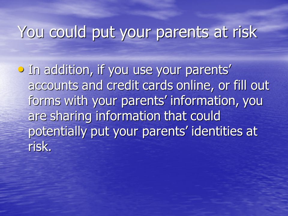 You could put your parents at risk In addition, if you use your parents’ accounts and credit cards online, or fill out forms with your parents’ information, you are sharing information that could potentially put your parents’ identities at risk.