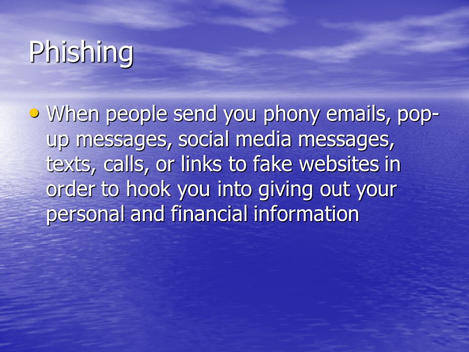Phishing When people send you phony  s, pop- up messages, social media messages, texts, calls, or links to fake websites in order to hook you into giving out your personal and financial information When people send you phony  s, pop- up messages, social media messages, texts, calls, or links to fake websites in order to hook you into giving out your personal and financial information