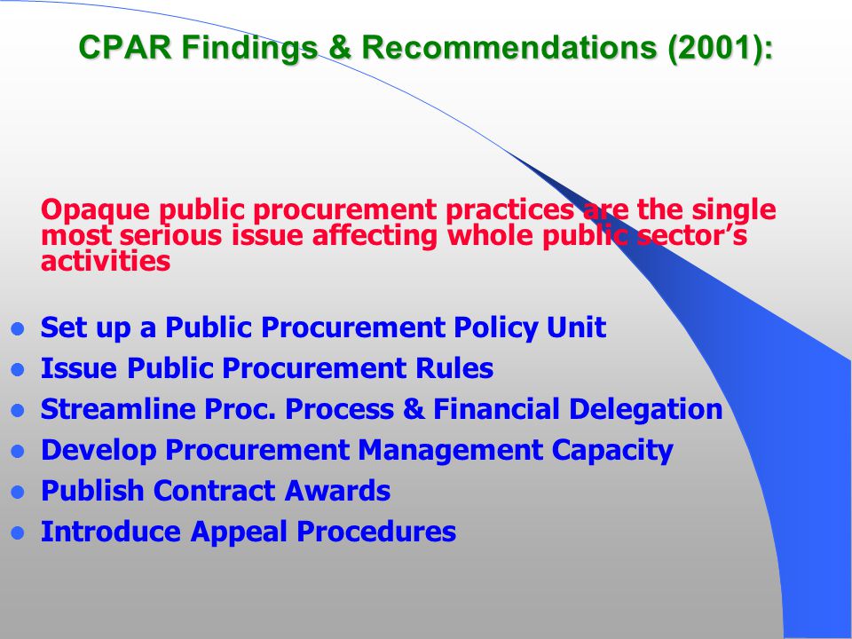 CPAR Findings & Recommendations (2001): Opaque public procurement practices are the single most serious issue affecting whole public sector’s activities Set up a Public Procurement Policy Unit Issue Public Procurement Rules Streamline Proc.