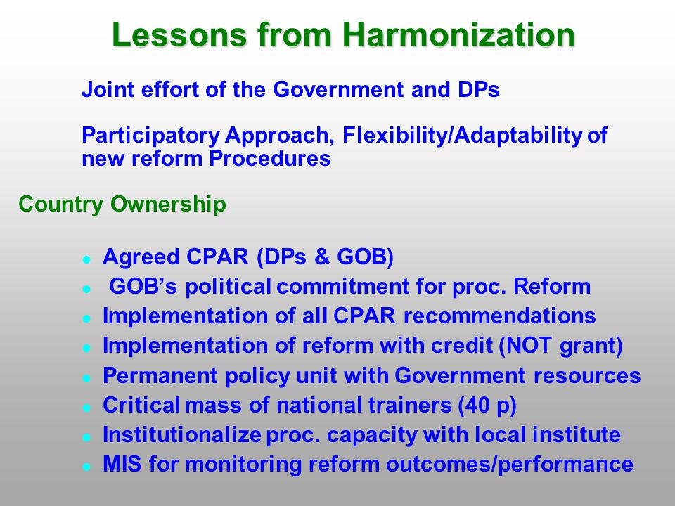 Lessons from Harmonization Joint effort of the Government and DPs Participatory Approach, Flexibility/Adaptability of new reform Procedures Country Ownership Agreed CPAR (DPs & GOB) GOB’s political commitment for proc.