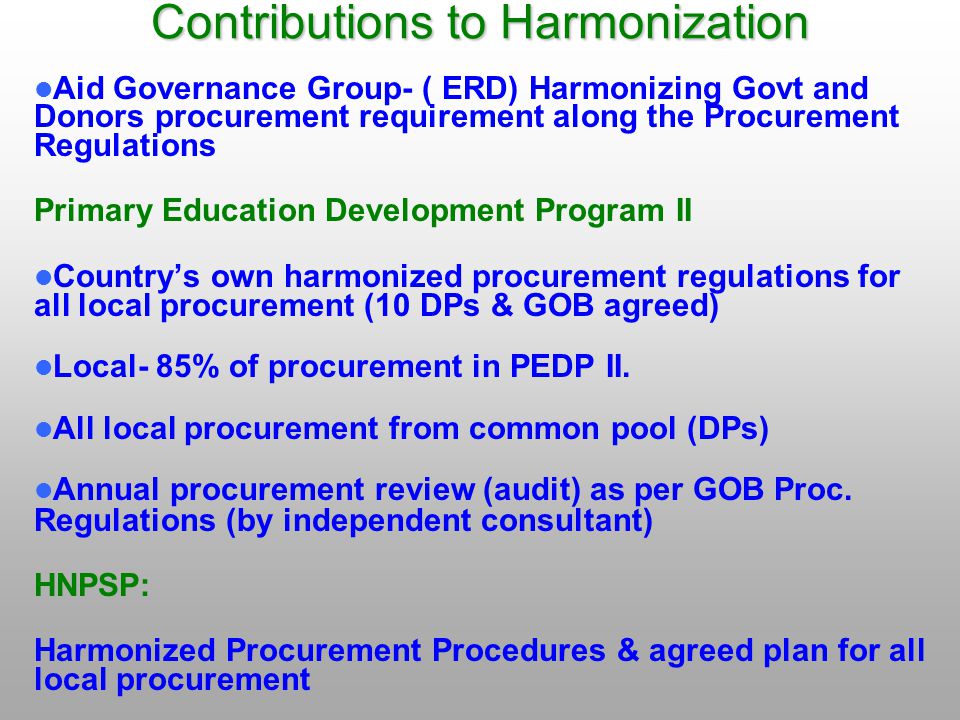 Contributions to Harmonization Aid Governance Group- ( ERD) Harmonizing Govt and Donors procurement requirement along the Procurement Regulations Primary Education Development Program II Country’s own harmonized procurement regulations for all local procurement (10 DPs & GOB agreed) Local- 85% of procurement in PEDP II.