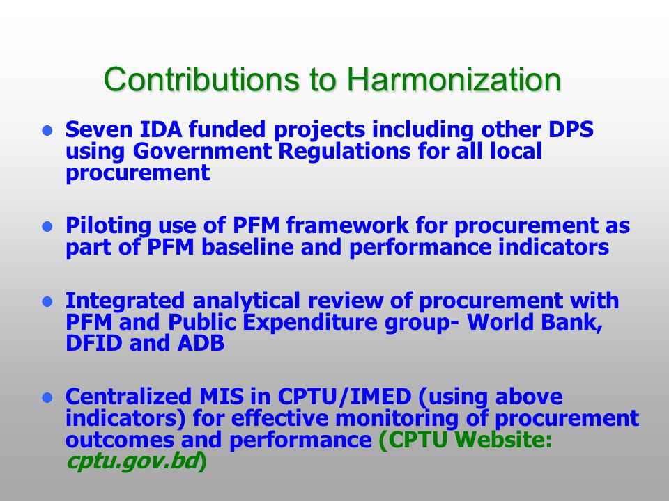 Contributions to Harmonization Seven IDA funded projects including other DPS using Government Regulations for all local procurement Piloting use of PFM framework for procurement as part of PFM baseline and performance indicators Integrated analytical review of procurement with PFM and Public Expenditure group- World Bank, DFID and ADB Centralized MIS in CPTU/IMED (using above indicators) for effective monitoring of procurement outcomes and performance (CPTU Website: cptu.gov.bd)