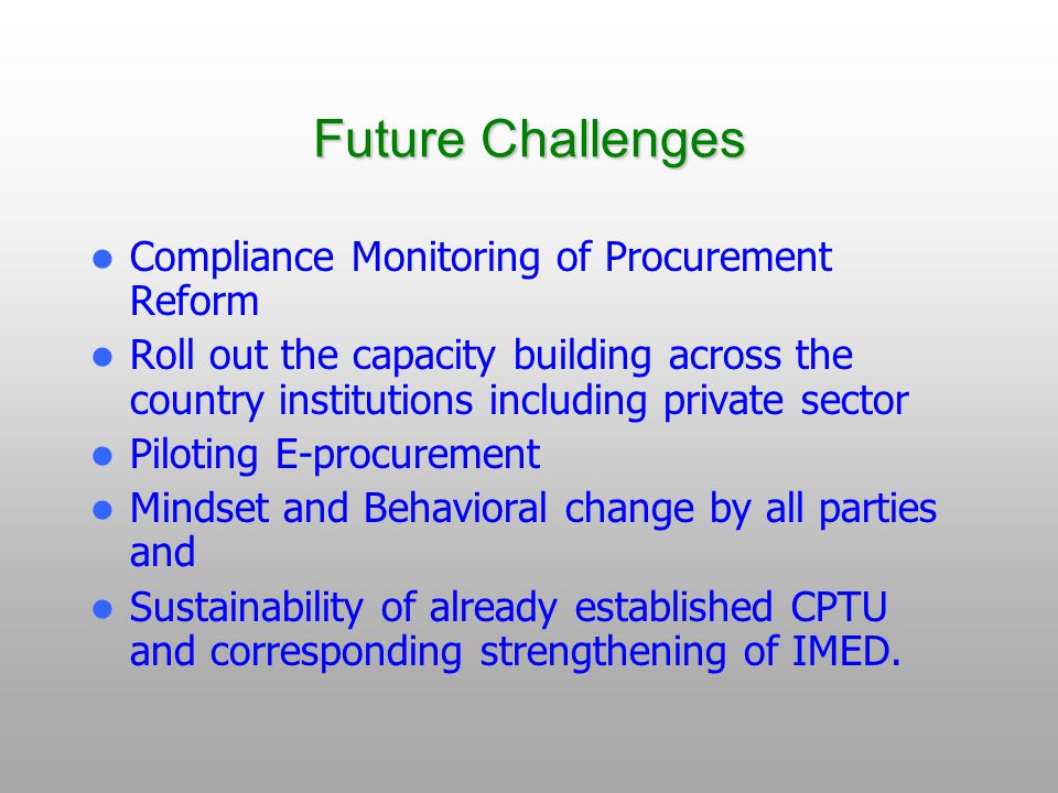 Future Challenges Compliance Monitoring of Procurement Reform Roll out the capacity building across the country institutions including private sector Piloting E-procurement Mindset and Behavioral change by all parties and Sustainability of already established CPTU and corresponding strengthening of IMED.