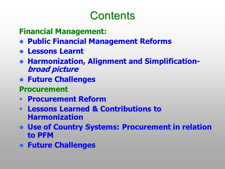 Contents Financial Management: Public Financial Management Reforms Lessons Learnt Harmonization, Alignment and Simplification- broad picture Future Challenges Procurement  Procurement Reform  Lessons Learned & Contributions to Harmonization Use of Country Systems: Procurement in relation to PFM Future Challenges