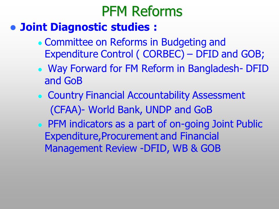 PFM Reforms Joint Diagnostic studies : Committee on Reforms in Budgeting and Expenditure Control ( CORBEC) – DFID and GOB; Way Forward for FM Reform in Bangladesh- DFID and GoB Country Financial Accountability Assessment (CFAA)- World Bank, UNDP and GoB PFM indicators as a part of on-going Joint Public Expenditure,Procurement and Financial Management Review -DFID, WB & GOB