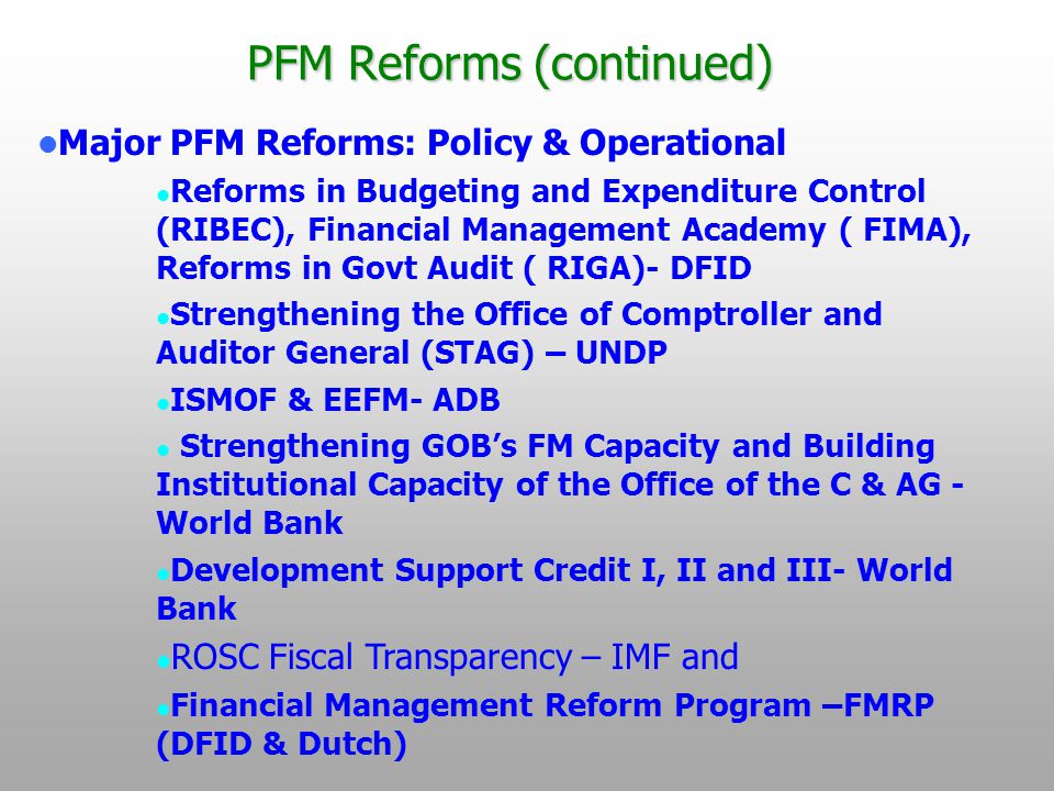 PFM Reforms (continued) Major PFM Reforms: Policy & Operational Reforms in Budgeting and Expenditure Control (RIBEC), Financial Management Academy ( FIMA), Reforms in Govt Audit ( RIGA)- DFID Strengthening the Office of Comptroller and Auditor General (STAG) – UNDP ISMOF & EEFM- ADB Strengthening GOB’s FM Capacity and Building Institutional Capacity of the Office of the C & AG - World Bank Development Support Credit I, II and III- World Bank ROSC Fiscal Transparency – IMF and Financial Management Reform Program –FMRP (DFID & Dutch)