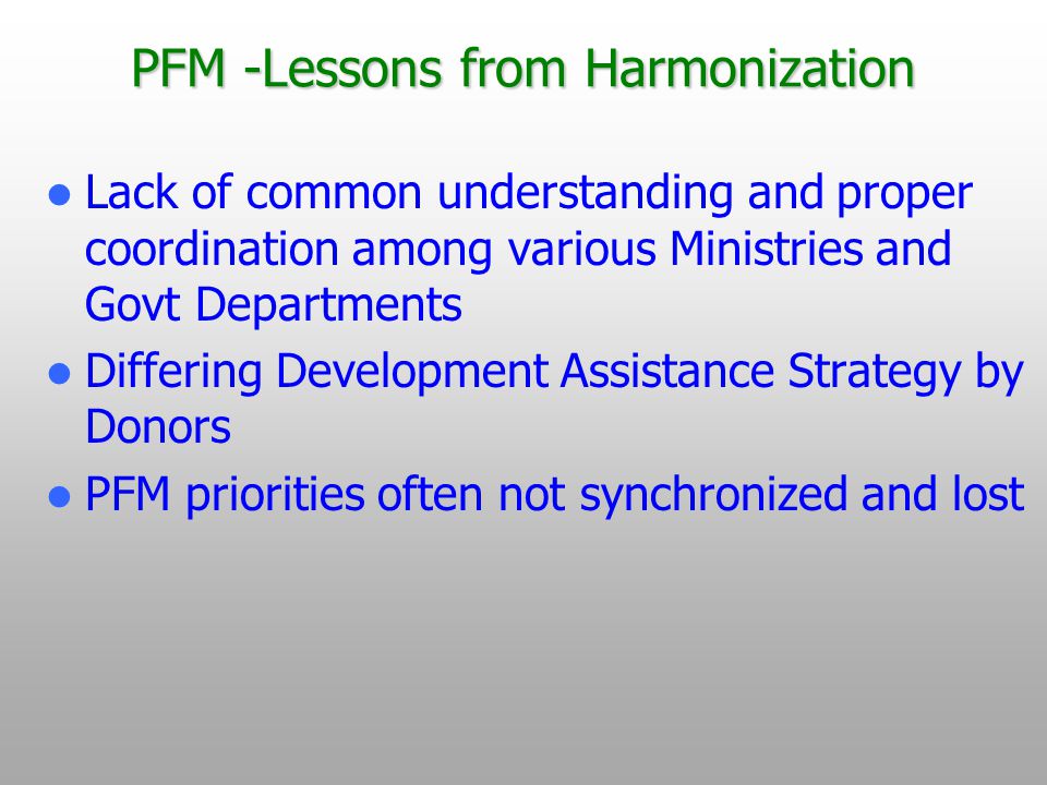 PFM -Lessons from Harmonization Lack of common understanding and proper coordination among various Ministries and Govt Departments Differing Development Assistance Strategy by Donors PFM priorities often not synchronized and lost