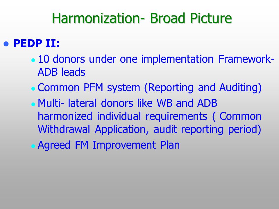 Harmonization- Broad Picture PEDP II: 10 donors under one implementation Framework- ADB leads Common PFM system (Reporting and Auditing) Multi- lateral donors like WB and ADB harmonized individual requirements ( Common Withdrawal Application, audit reporting period) Agreed FM Improvement Plan