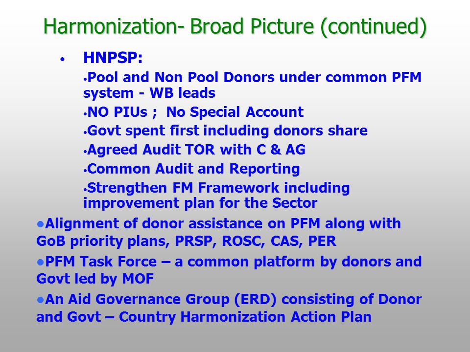 Harmonization- Broad Picture (continued) HNPSP: Pool and Non Pool Donors under common PFM system - WB leads NO PIUs ; No Special Account Govt spent first including donors share Agreed Audit TOR with C & AG Common Audit and Reporting Strengthen FM Framework including improvement plan for the Sector Alignment of donor assistance on PFM along with GoB priority plans, PRSP, ROSC, CAS, PER PFM Task Force – a common platform by donors and Govt led by MOF An Aid Governance Group (ERD) consisting of Donor and Govt – Country Harmonization Action Plan