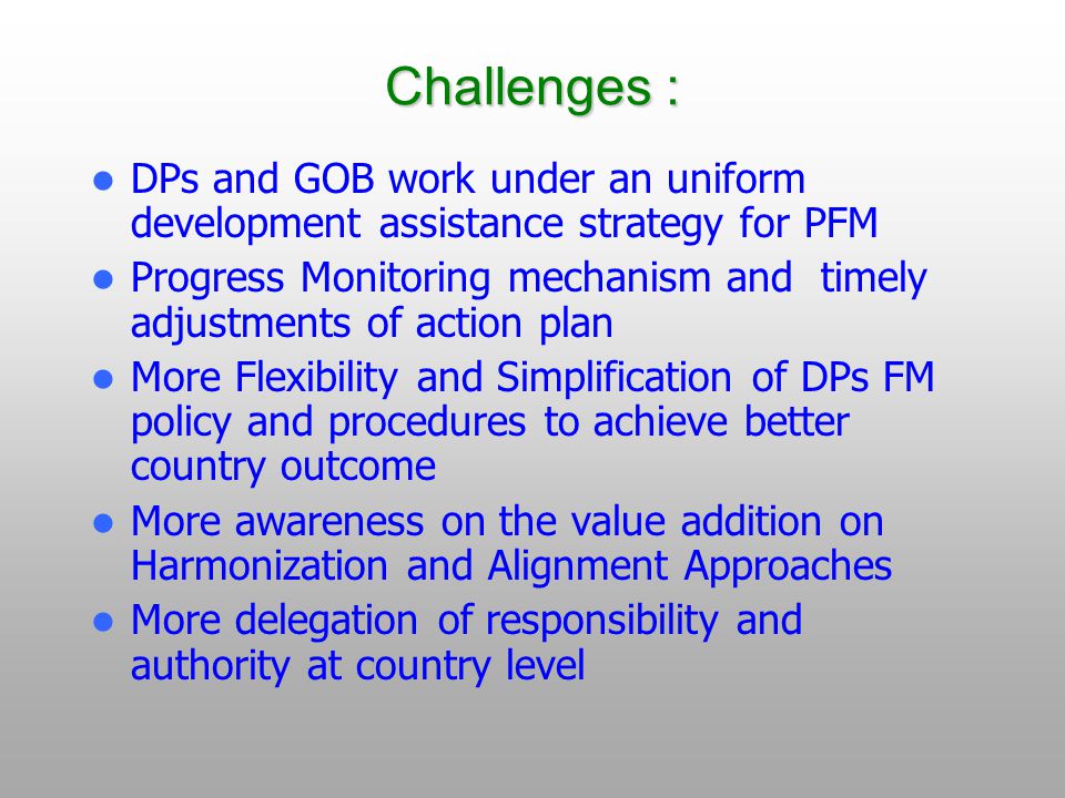 Challenges : DPs and GOB work under an uniform development assistance strategy for PFM Progress Monitoring mechanism and timely adjustments of action plan More Flexibility and Simplification of DPs FM policy and procedures to achieve better country outcome More awareness on the value addition on Harmonization and Alignment Approaches More delegation of responsibility and authority at country level