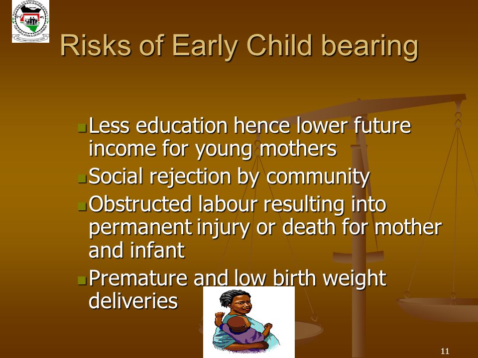 11 Risks of Early Child bearing Less education hence lower future income for young mothers Less education hence lower future income for young mothers Social rejection by community Social rejection by community Obstructed labour resulting into permanent injury or death for mother and infant Obstructed labour resulting into permanent injury or death for mother and infant Premature and low birth weight deliveries Premature and low birth weight deliveries