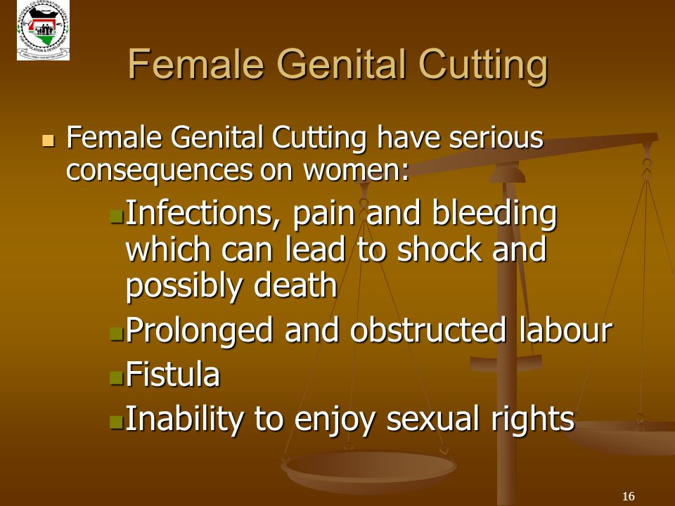 16 Female Genital Cutting Female Genital Cutting have serious consequences on women: Female Genital Cutting have serious consequences on women: Infections, pain and bleeding which can lead to shock and possibly death Infections, pain and bleeding which can lead to shock and possibly death Prolonged and obstructed labour Prolonged and obstructed labour Fistula Fistula Inability to enjoy sexual rights Inability to enjoy sexual rights