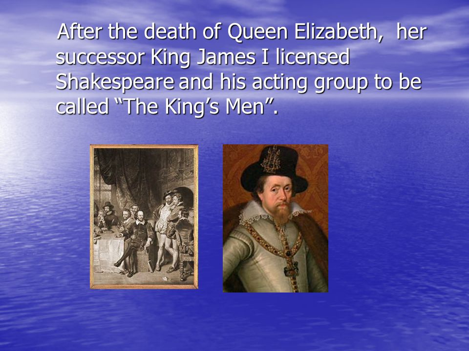 After the death of Queen Elizabeth, her successor King James I licensed Shakespeare and his acting group to be called The King’s Men .