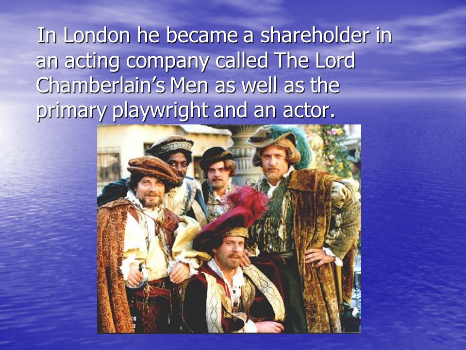 In London he became a shareholder in an acting company called The Lord Chamberlain’s Men as well as the primary playwright and an actor.