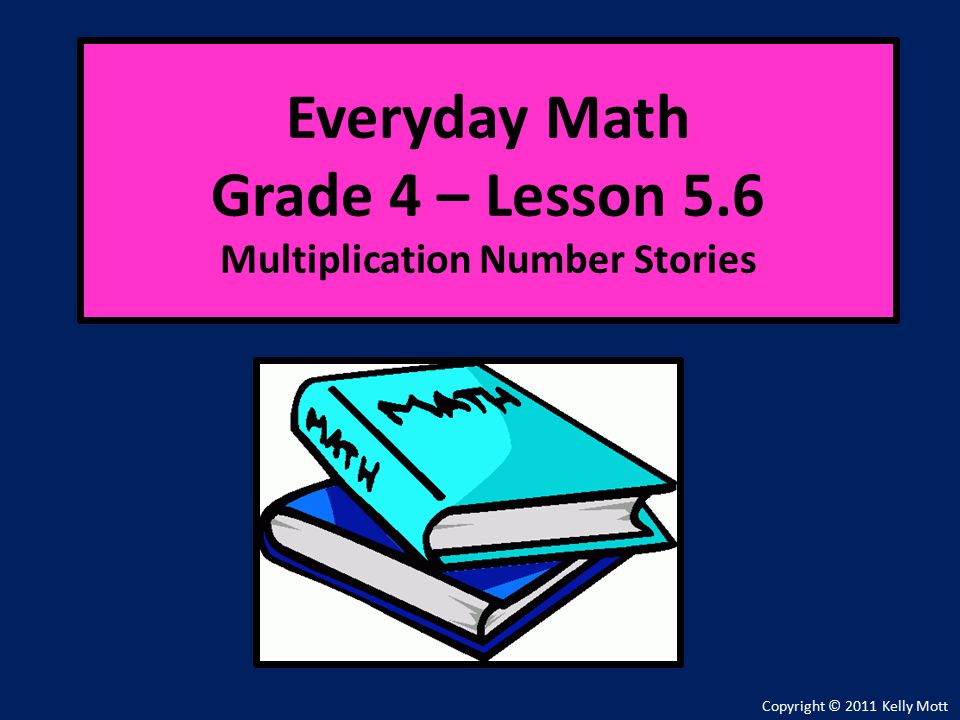 Everyday Math Grade 4 – Lesson 5.6 Multiplication Number Stories Copyright © 2011 Kelly Mott