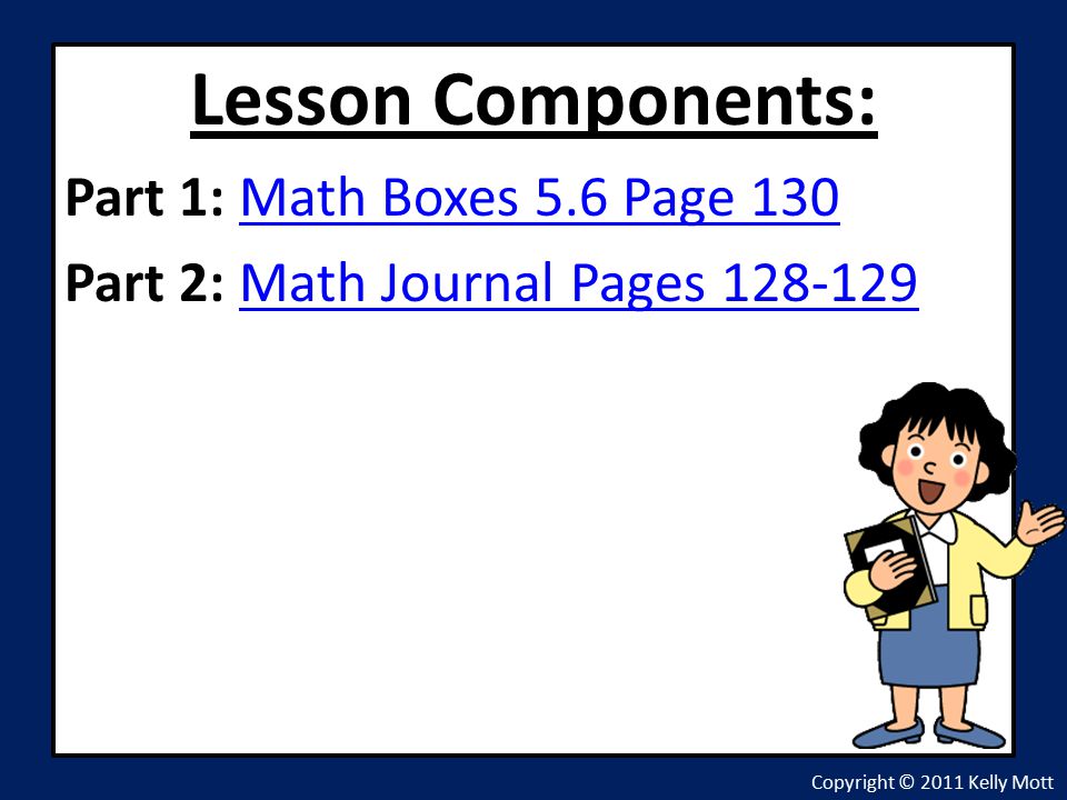 Lesson Components: Part 1: Math Boxes 5.6 Page 130Math Boxes 5.6 Page 130 Part 2: Math Journal Pages Math Journal Pages Copyright © 2011 Kelly Mott