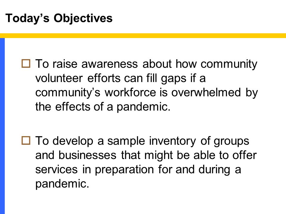 Today’s Objectives  To raise awareness about how community volunteer efforts can fill gaps if a community’s workforce is overwhelmed by the effects of a pandemic.