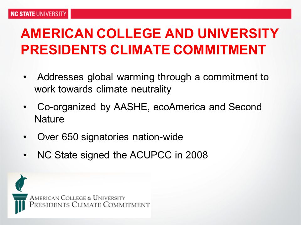 AMERICAN COLLEGE AND UNIVERSITY PRESIDENTS CLIMATE COMMITMENT Addresses global warming through a commitment to work towards climate neutrality Co-organized by AASHE, ecoAmerica and Second Nature Over 650 signatories nation-wide NC State signed the ACUPCC in 2008