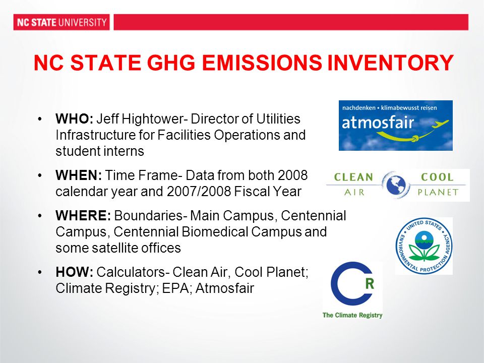 NC STATE GHG EMISSIONS INVENTORY WHO: Jeff Hightower- Director of Utilities Infrastructure for Facilities Operations and student interns WHEN: Time Frame- Data from both 2008 calendar year and 2007/2008 Fiscal Year WHERE: Boundaries- Main Campus, Centennial Campus, Centennial Biomedical Campus and some satellite offices HOW: Calculators- Clean Air, Cool Planet; Climate Registry; EPA; Atmosfair