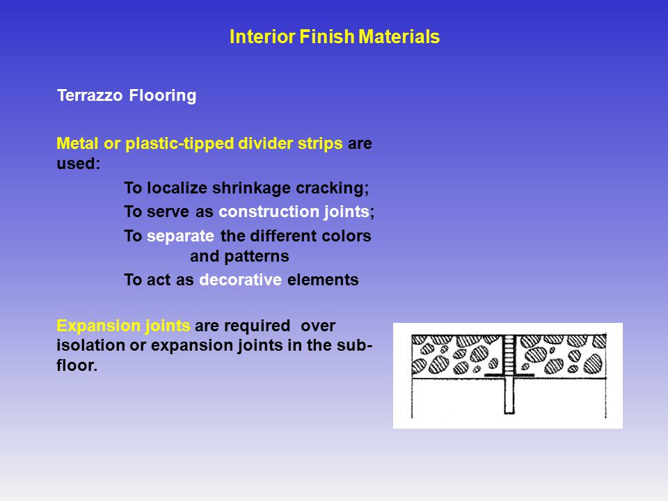 Terrazzo Flooring Metal or plastic-tipped divider strips are used: To localize shrinkage cracking; To serve as construction joints; To separate the different colors and patterns To act as decorative elements Expansion joints are required over isolation or expansion joints in the sub- floor.