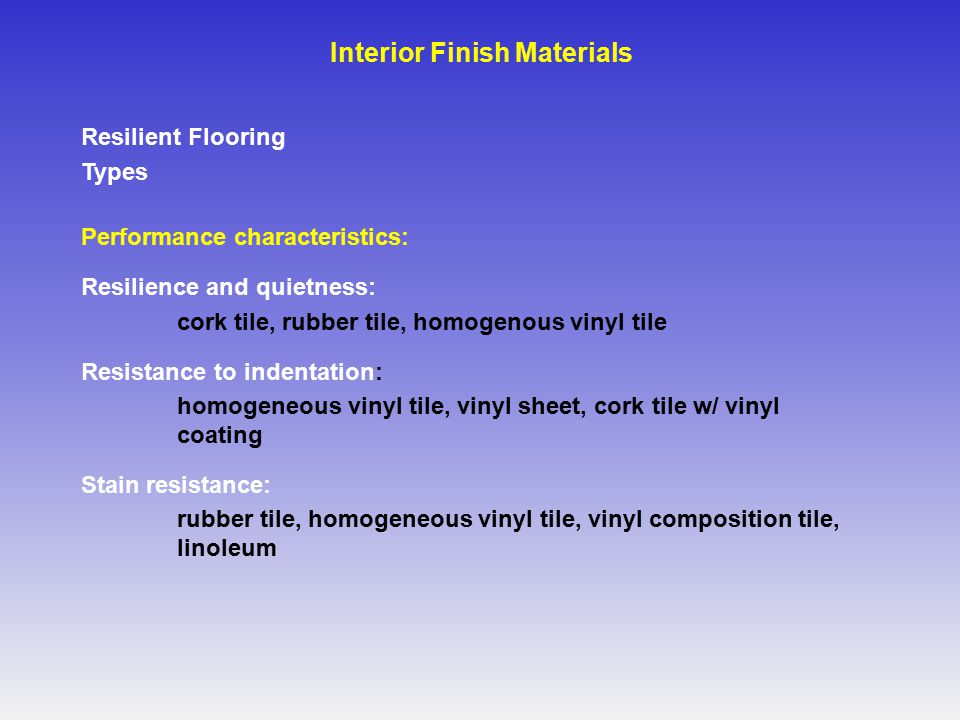 Resilient Flooring Types Performance characteristics: Resilience and quietness: cork tile, rubber tile, homogenous vinyl tile Resistance to indentation: homogeneous vinyl tile, vinyl sheet, cork tile w/ vinyl coating Stain resistance: rubber tile, homogeneous vinyl tile, vinyl composition tile, linoleum Interior Finish Materials