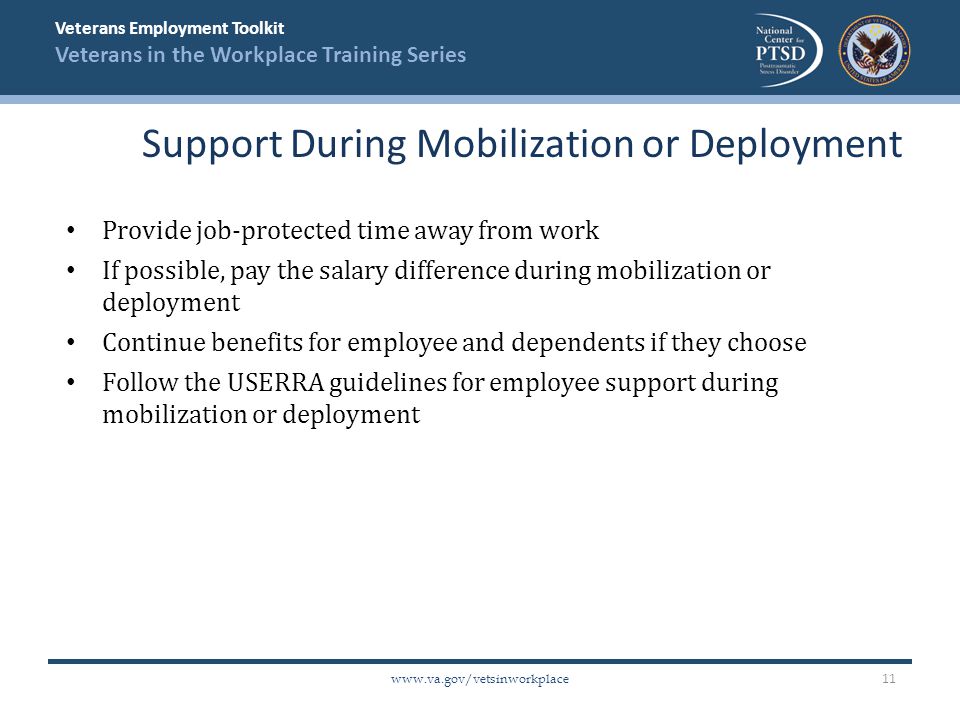 Veterans Employment Toolkit Veterans in the Workplace Training Series   Provide job-protected time away from work If possible, pay the salary difference during mobilization or deployment Continue benefits for employee and dependents if they choose Follow the USERRA guidelines for employee support during mobilization or deployment Support During Mobilization or Deployment 11