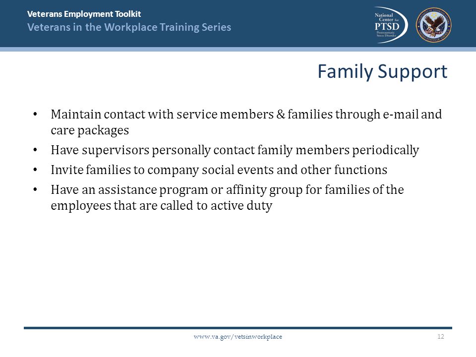 Veterans Employment Toolkit Veterans in the Workplace Training Series   Maintain contact with service members & families through  and care packages Have supervisors personally contact family members periodically Invite families to company social events and other functions Have an assistance program or affinity group for families of the employees that are called to active duty Family Support 12